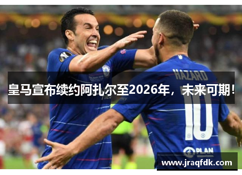 皇马宣布续约阿扎尔至2026年，未来可期！
